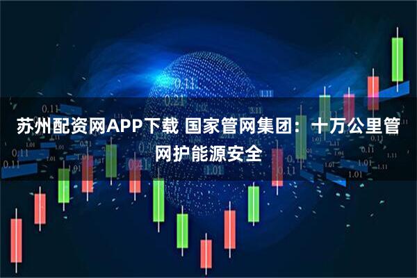 苏州配资网APP下载 国家管网集团：十万公里管网护能源安全