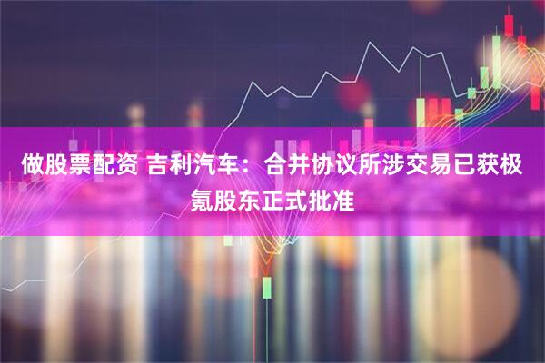 做股票配资 吉利汽车：合并协议所涉交易已获极氪股东正式批准