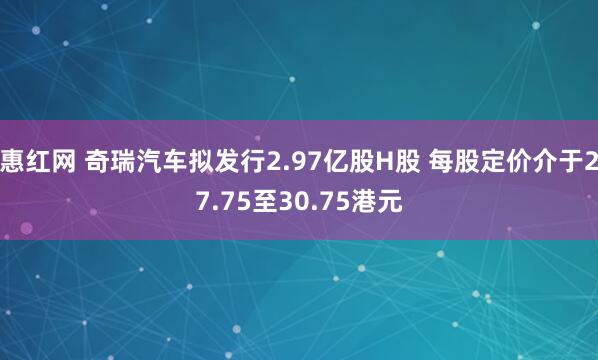 惠红网 奇瑞汽车拟发行2.97亿股H股 每股定价介于27.75至30.75港元
