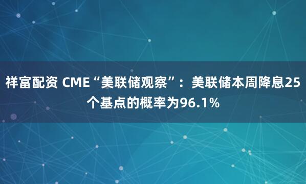 祥富配资 CME“美联储观察”：美联储本周降息25个基点的概率为96.1%