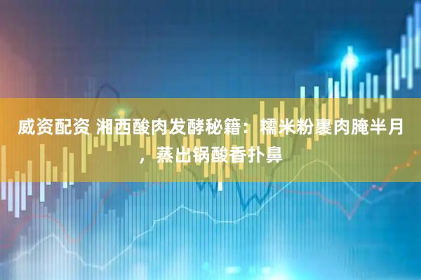 威资配资 湘西酸肉发酵秘籍：糯米粉裹肉腌半月，蒸出锅酸香扑鼻