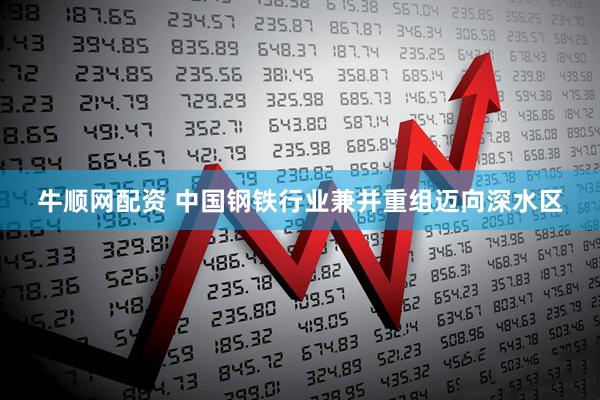 牛顺网配资 中国钢铁行业兼并重组迈向深水区