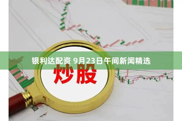 银利达配资 9月23日午间新闻精选