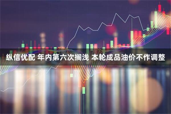 纵信优配 年内第六次搁浅 本轮成品油价不作调整