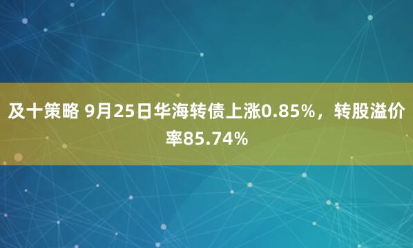 及十策略 9月25日华海转债上涨0.85%，转股溢价率85.74%