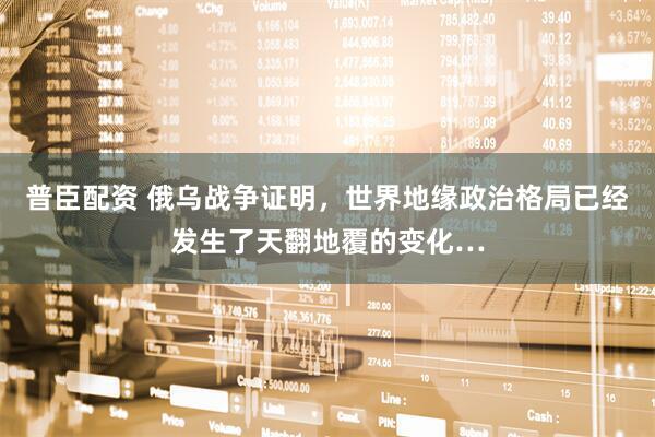 普臣配资 俄乌战争证明，世界地缘政治格局已经发生了天翻地覆的变化…