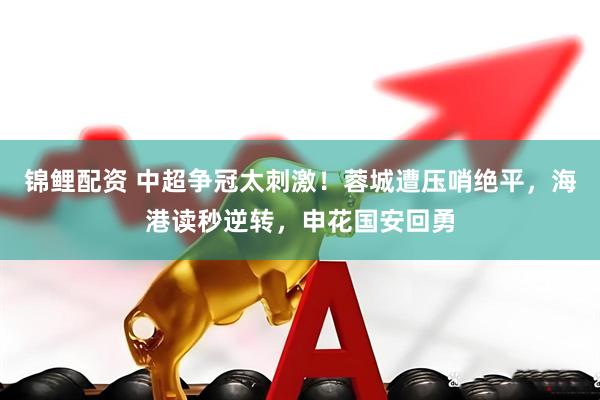 锦鲤配资 中超争冠太刺激！蓉城遭压哨绝平，海港读秒逆转，申花国安回勇