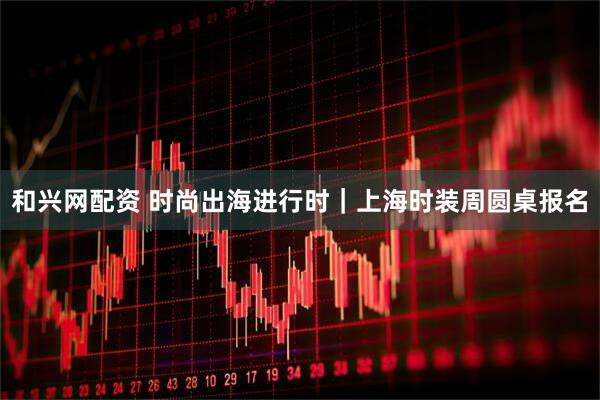 和兴网配资 时尚出海进行时｜上海时装周圆桌报名