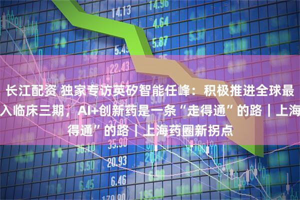 长江配资 独家专访英矽智能任峰：积极推进全球最快AI药物进入临床三期，AI+创新药是一条“走得通”的路｜上海药圈新拐点