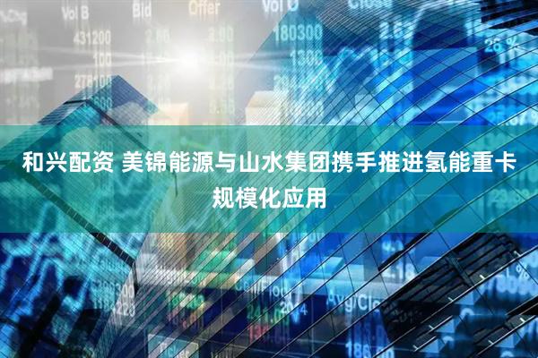 和兴配资 美锦能源与山水集团携手推进氢能重卡规模化应用