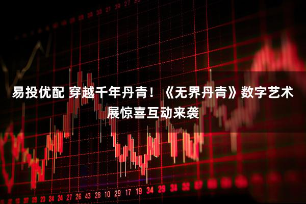 易投优配 穿越千年丹青！《无界丹青》数字艺术展惊喜互动来袭