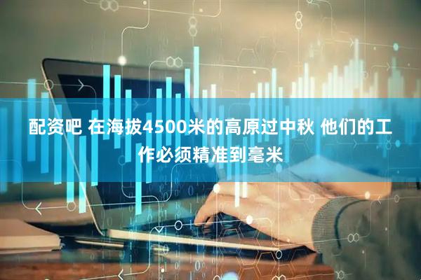 配资吧 在海拔4500米的高原过中秋&#32;他们的工作必须精准到毫米