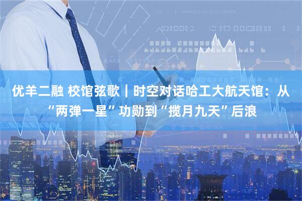 优羊二融 校馆弦歌｜时空对话哈工大航天馆：从“两弹一星”功勋到“揽月九天”后浪