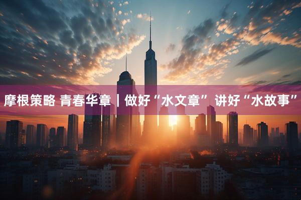 摩根策略 青春华章｜做好“水文章”&#32;讲好“水故事”