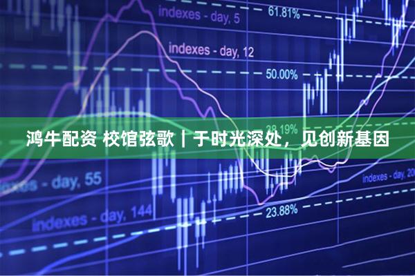 鸿牛配资 校馆弦歌｜于时光深处，见创新基因