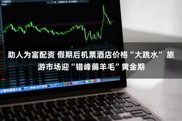 助人为富配资 假期后机票酒店价格“大跳水” 旅游市场迎“错峰薅羊毛”黄金期