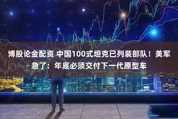 博股论金配资 中国100式坦克已列装部队！美军急了：年底必须交付下一代原型车