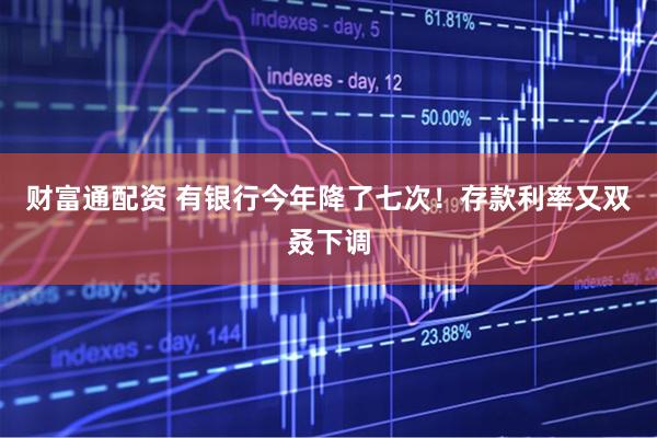 财富通配资 有银行今年降了七次！存款利率又双叒下调